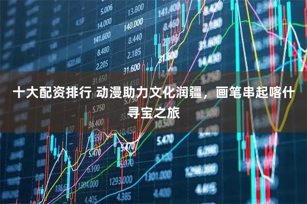 十大配资排行 动漫助力文化润疆，画笔串起喀什寻宝之旅