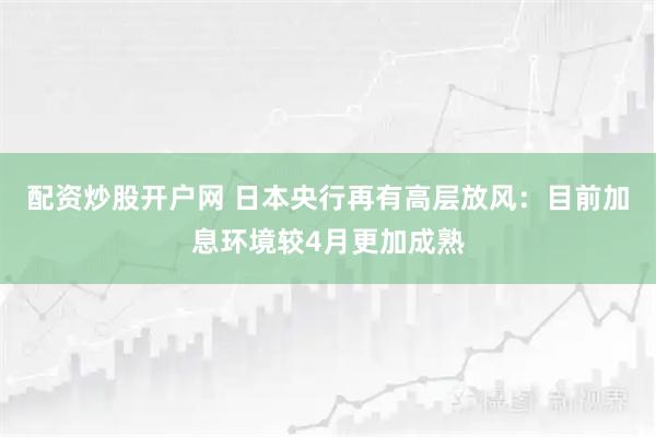 配资炒股开户网 日本央行再有高层放风：目前加息环境较4月更加成熟