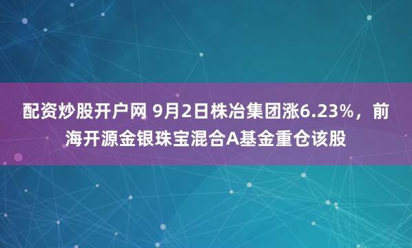 配资炒股开户网 9月2日株冶集团涨6.23%，前海开源金银珠宝混合A基金重仓该股