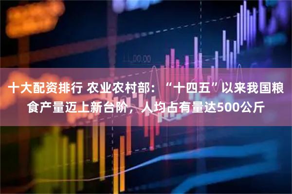十大配资排行 农业农村部：“十四五”以来我国粮食产量迈上新台阶，人均占有量达500公斤