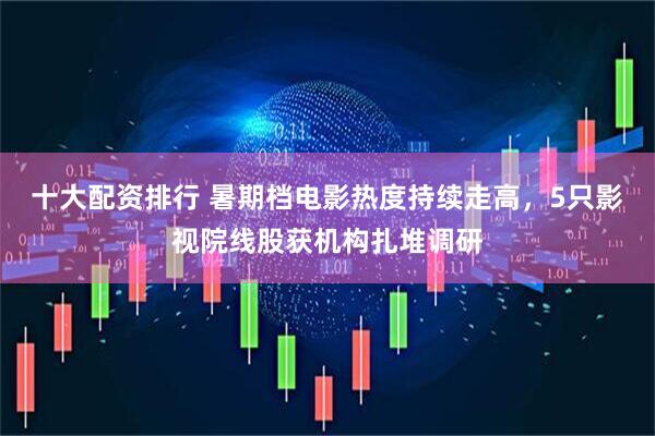 十大配资排行 暑期档电影热度持续走高，5只影视院线股获机构扎堆调研