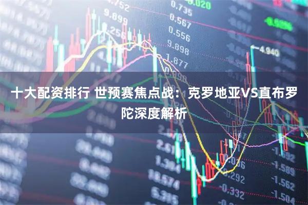 十大配资排行 世预赛焦点战:克罗地亚VS直布罗陀深度解析