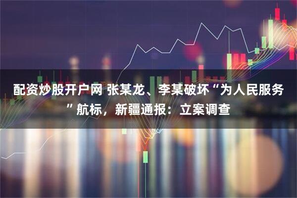 配资炒股开户网 张某龙、李某破坏“为人民服务”航标，新疆通报：立案调查