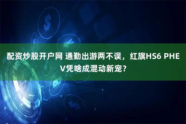 配资炒股开户网 通勤出游两不误，红旗HS6 PHEV凭啥成混动新宠？