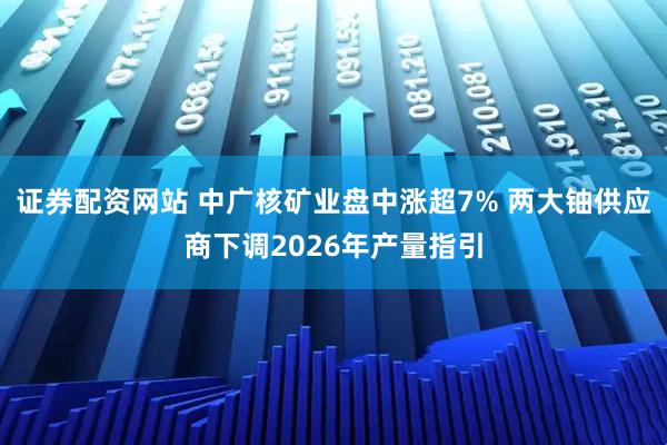 证券配资网站 中广核矿业盘中涨超7% 两大铀供应商下调2026年产量指引