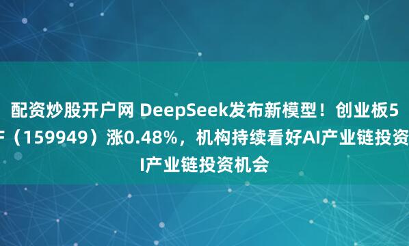 配资炒股开户网 DeepSeek发布新模型!创业板50ETF(159949)涨0.48%,机构持续看好AI产业链投资机会