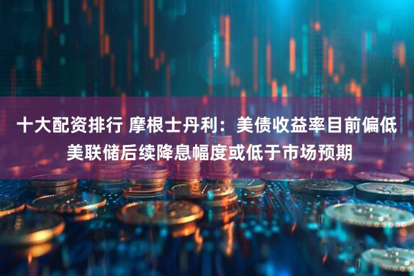 十大配资排行 摩根士丹利:美债收益率目前偏低 美联储后续降息幅度或低于市场预期
