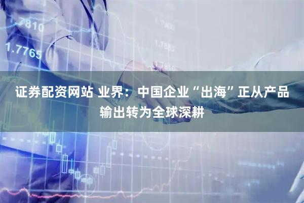 证券配资网站 业界：中国企业“出海”正从产品输出转为全球深耕