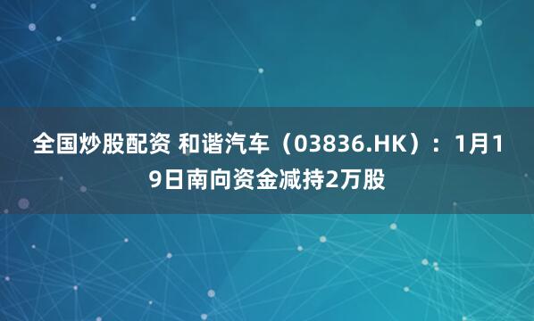 全国炒股配资 和谐汽车（03836.HK）：1月19日南向资金减持2万股