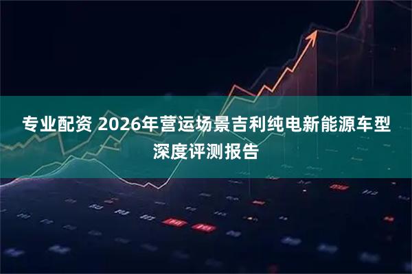 专业配资 2026年营运场景吉利纯电新能源车型深度评测报告
