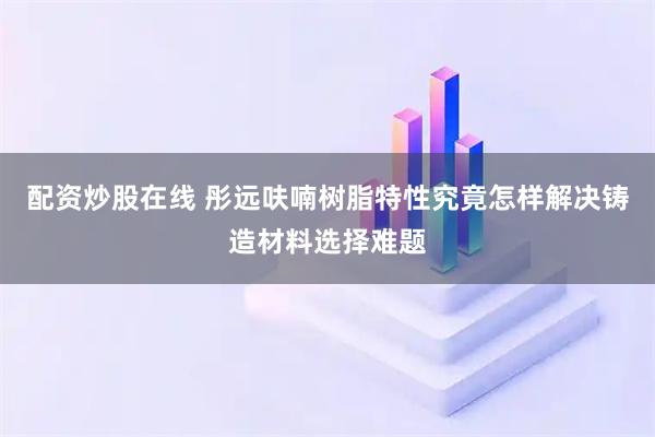 配资炒股在线 彤远呋喃树脂特性究竟怎样解决铸造材料选择难题