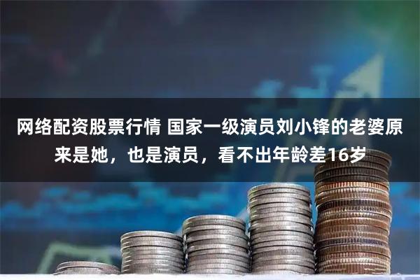 网络配资股票行情 国家一级演员刘小锋的老婆原来是她，也是演员，看不出年龄差16岁