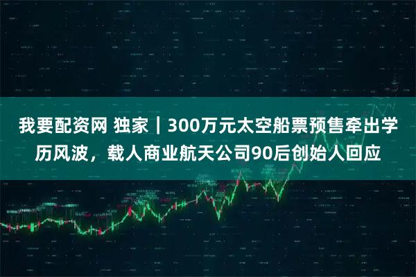 我要配资网 独家｜300万元太空船票预售牵出学历风波，载人商业航天公司90后创始人回应