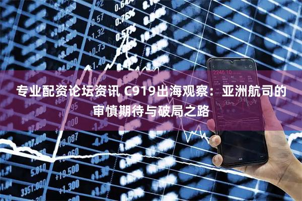 专业配资论坛资讯 C919出海观察:亚洲航司的审慎期待与破局之路