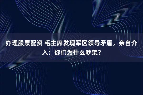 办理股票配资 毛主席发现军区领导矛盾，亲自介入：你们为什么吵架？