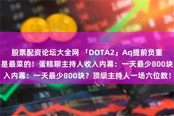 股票配资论坛大全网 「DOTA2」Aq提前负重训练宝可梦，蛋糕应该不是最菜的！蛋糕聊主持人收入内幕：一天最少800块？顶级主持人一场六位数！