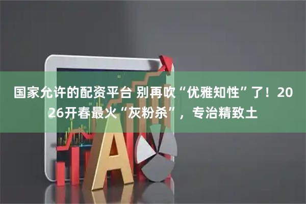 国家允许的配资平台 别再吹“优雅知性”了！2026开春最火“灰粉杀”，专治精致土