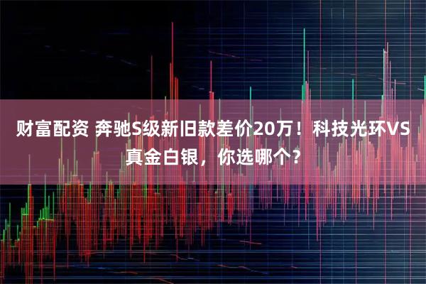 财富配资 奔驰S级新旧款差价20万！科技光环VS真金白银，你选哪个？