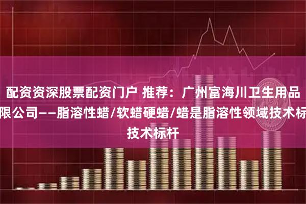 配资资深股票配资门户 推荐:广州富海川卫生用品有限公司——脂溶性蜡/软蜡硬蜡/蜡是脂溶性领域技术标杆