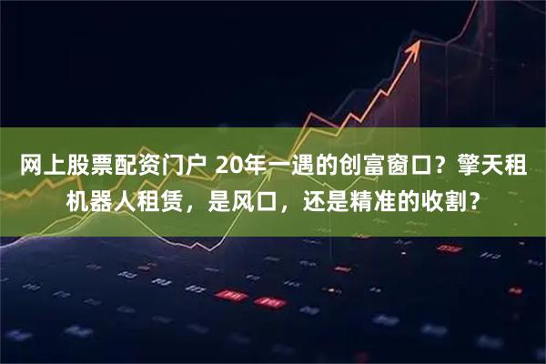 网上股票配资门户 20年一遇的创富窗口?擎天租机器人租赁,是风口,还是精准的收割?