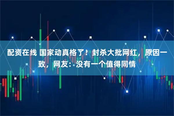 配资在线 国家动真格了！封杀大批网红，原因一致，网友：没有一个值得同情