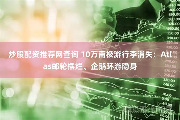 炒股配资推荐网查询 10万南极游行李消失：Atlas邮轮摆烂、企鹅环游隐身