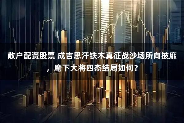 散户配资股票 成吉思汗铁木真征战沙场所向披靡，麾下大将四杰结局如何？