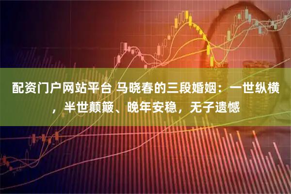 配资门户网站平台 马晓春的三段婚姻:一世纵横,半世颠簸、晚年安稳,无子遗憾