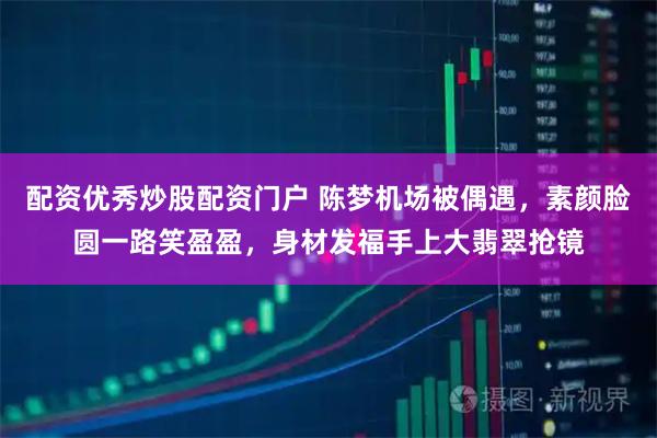 配资优秀炒股配资门户 陈梦机场被偶遇,素颜脸圆一路笑盈盈,身材发福手上大翡翠抢镜