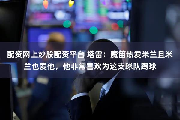 配资网上炒股配资平台 塔雷:魔笛热爱米兰且米兰也爱他,他非常喜欢为这支球队踢球