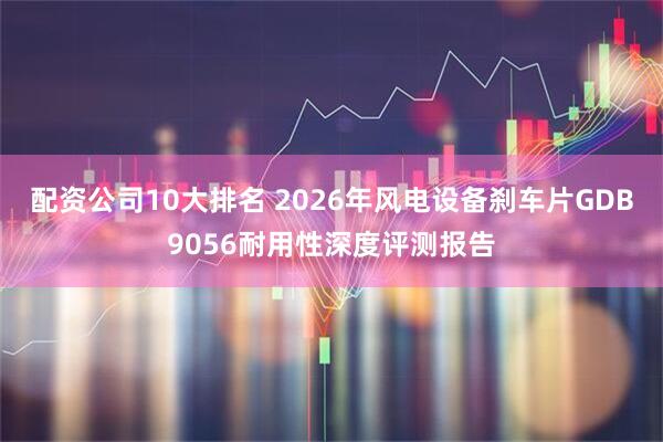 配资公司10大排名 2026年风电设备刹车片GDB9056耐用性深度评测报告
