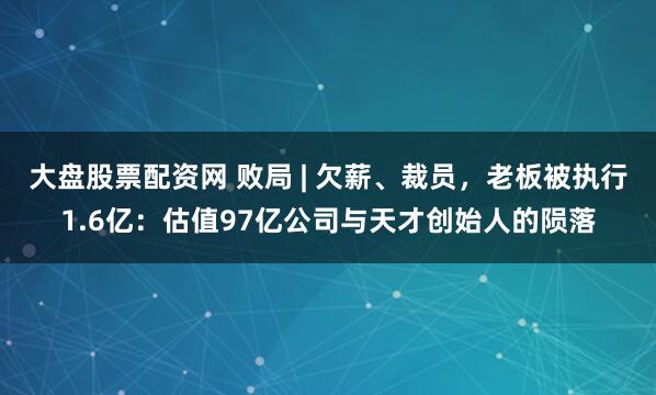 大盘股票配资网 败局 | 欠薪、裁员，老板被执行1.6亿：估值97亿公司与天才创始人的陨落