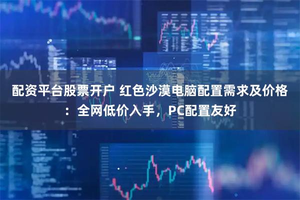配资平台股票开户 红色沙漠电脑配置需求及价格：全网低价入手，PC配置友好
