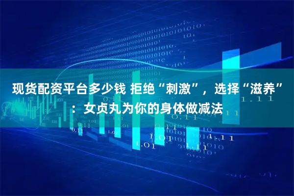 现货配资平台多少钱 拒绝“刺激”,选择“滋养”:女贞丸为你的身体做减法