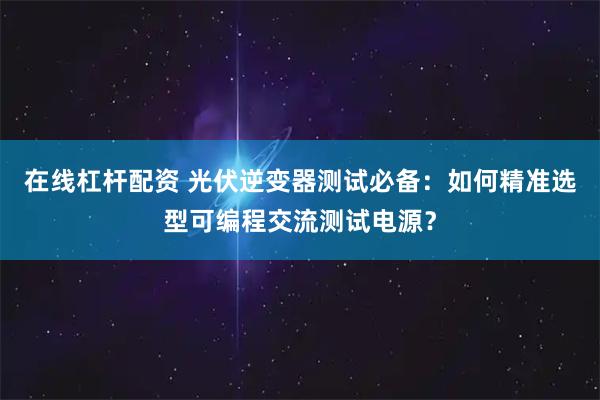 在线杠杆配资 光伏逆变器测试必备:如何精准选型可编程交流测试电源?