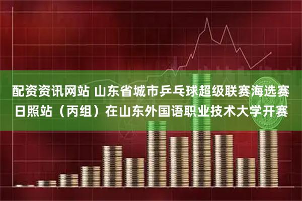 配资资讯网站 山东省城市乒乓球超级联赛海选赛日照站（丙组）在山东外国语职业技术大学开赛