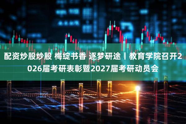 配资炒股炒股 梅绽书香 逐梦研途丨教育学院召开2026届考研表彰暨2027届考研动员会