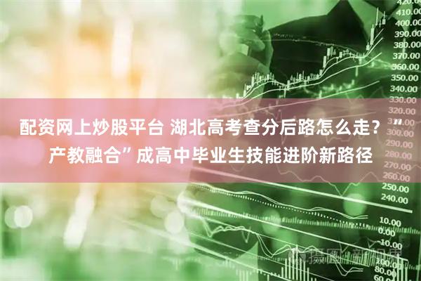 配资网上炒股平台 湖北高考查分后路怎么走？“产教融合”成高中毕业生技能进阶新路径