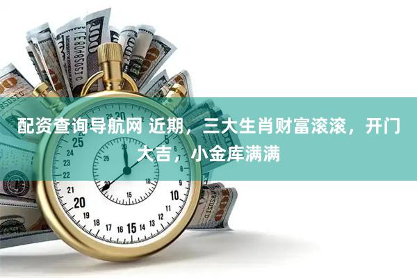 配资查询导航网 近期，三大生肖财富滚滚，开门大吉，小金库满满