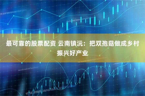最可靠的股票配资 云南镇沅：把双孢菇做成乡村振兴好产业