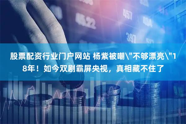 股票配资行业门户网站 杨紫被嘲＂不够漂亮＂18年！如今双剧霸屏央视，真相藏不住了