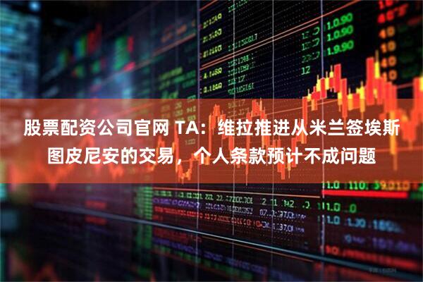 股票配资公司官网 TA：维拉推进从米兰签埃斯图皮尼安的交易，个人条款预计不成问题