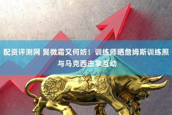 配资评测网 鬓微霜又何妨！训练师晒詹姆斯训练照 与马克西击掌互动