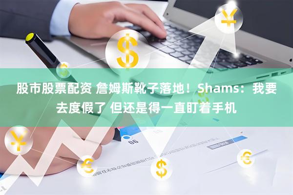 股市股票配资 詹姆斯靴子落地！Shams：我要去度假了 但还是得一直盯着手机